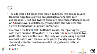 Q7.
• The ads were a hit among the Indian audience. This can be gauged
from the huge fan following on social networking sites such
as Facebook, Orkut and Twitter. There are more than 200 pages based
on A having over 250000 fans, growing daily. The ads were also
viewed by thousands of people on Youtube.
• C received the first B 2009 Glitterbox Award, for replacing the ____
with more humane alternatives in their ads. The A were split in two
parts - the body and the head. The body was made using a special
material stuffed with foam in some places (notably around the
stomach) while the head was created using a harder material
called Perspex.
• Id A,B,C
 