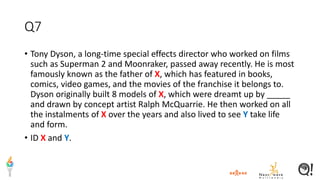 Q7
• Tony Dyson, a long-time special effects director who worked on films
such as Superman 2 and Moonraker, passed away recently. He is most
famously known as the father of X, which has featured in books,
comics, video games, and the movies of the franchise it belongs to.
Dyson originally built 8 models of X, which were dreamt up by _____
and drawn by concept artist Ralph McQuarrie. He then worked on all
the instalments of X over the years and also lived to see Y take life
and form.
• ID X and Y.
 