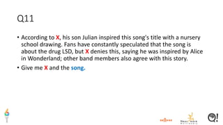 Q11
• According to X, his son Julian inspired this song's title with a nursery
school drawing. Fans have constantly speculated that the song is
about the drug LSD, but X denies this, saying he was inspired by Alice
in Wonderland; other band members also agree with this story.
• Give me X and the song.
 