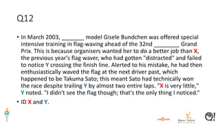 Q12
• In March 2003, _______ model Gisele Bundchen was offered special
intensive training in flag-waving ahead of the 32nd ________ Grand
Prix. This is because organisers wanted her to do a better job than X,
the previous year's flag waver, who had gotten "distracted" and failed
to notice Y crossing the finish line. Alerted to his mistake, he had then
enthusiastically waved the flag at the next driver past, which
happened to be Takuma Sato; this meant Sato had technically won
the race despite trailing Y by almost two entire laps. "X is very little,"
Y noted. "I didn't see the flag though; that's the only thing I noticed.“
• ID X and Y.
 