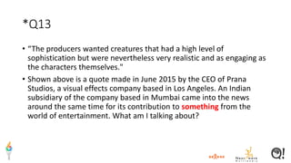 *Q13
• “The producers wanted creatures that had a high level of
sophistication but were nevertheless very realistic and as engaging as
the characters themselves."
• Shown above is a quote made in June 2015 by the CEO of Prana
Studios, a visual effects company based in Los Angeles. An Indian
subsidiary of the company based in Mumbai came into the news
around the same time for its contribution to something from the
world of entertainment. What am I talking about?
 