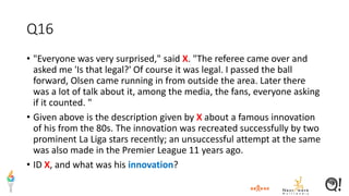 Q16
• "Everyone was very surprised," said X. "The referee came over and
asked me 'Is that legal?' Of course it was legal. I passed the ball
forward, Olsen came running in from outside the area. Later there
was a lot of talk about it, among the media, the fans, everyone asking
if it counted. "
• Given above is the description given by X about a famous innovation
of his from the 80s. The innovation was recreated successfully by two
prominent La Liga stars recently; an unsuccessful attempt at the same
was also made in the Premier League 11 years ago.
• ID X, and what was his innovation?
 