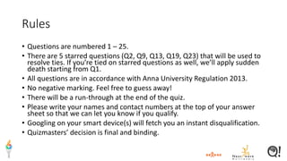 Rules
• Questions are numbered 1 – 25.
• There are 5 starred questions (Q2, Q9, Q13, Q19, Q23) that will be used to
resolve ties. If you’re tied on starred questions as well, we’ll apply sudden
death starting from Q1.
• All questions are in accordance with Anna University Regulation 2013.
• No negative marking. Feel free to guess away!
• There will be a run-through at the end of the quiz.
• Please write your names and contact numbers at the top of your answer
sheet so that we can let you know if you qualify.
• Googling on your smart device(s) will fetch you an instant disqualification.
• Quizmasters’ decision is final and binding.
 