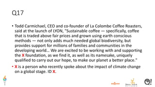 Q17
• Todd Carmichael, CEO and co-founder of La Colombe Coffee Roasters,
said at the launch of LYON, "Sustainable coffee — specifically, coffee
that is traded above fair prices and grown using earth conscious
methods — not only adds much needed global biodiversity, but
provides support for millions of families and communities in the
developing world… We are excited to be working with and supporting
the X foundation, as we find it, as well as its namesake, uniquely
qualified to carry out our hope, to make our planet a better place."
• X is a person who recently spoke about the impact of climate change
on a global stage. ID X.
 