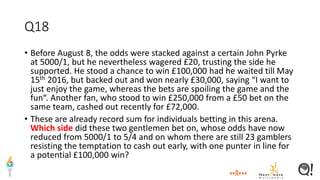 Q18
• Before August 8, the odds were stacked against a certain John Pyrke
at 5000/1, but he nevertheless wagered £20, trusting the side he
supported. He stood a chance to win £100,000 had he waited till May
15th 2016, but backed out and won nearly £30,000, saying “I want to
just enjoy the game, whereas the bets are spoiling the game and the
fun“. Another fan, who stood to win £250,000 from a £50 bet on the
same team, cashed out recently for £72,000.
• These are already record sum for individuals betting in this arena.
Which side did these two gentlemen bet on, whose odds have now
reduced from 5000/1 to 5/4 and on whom there are still 23 gamblers
resisting the temptation to cash out early, with one punter in line for
a potential £100,000 win?
 