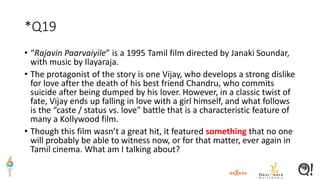 *Q19
• “Rajavin Paarvaiyile” is a 1995 Tamil film directed by Janaki Soundar,
with music by Ilayaraja.
• The protagonist of the story is one Vijay, who develops a strong dislike
for love after the death of his best friend Chandru, who commits
suicide after being dumped by his lover. However, in a classic twist of
fate, Vijay ends up falling in love with a girl himself, and what follows
is the “caste / status vs. love” battle that is a characteristic feature of
many a Kollywood film.
• Though this film wasn’t a great hit, it featured something that no one
will probably be able to witness now, or for that matter, ever again in
Tamil cinema. What am I talking about?
 