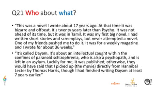 Q21 Who about what?
• “This was a novel I wrote about 17 years ago. At that time it was
bizarre and offbeat. It's twenty years later than Psycho. It was not
ahead of its time, but it was in Tamil. It was my first big novel. I had
written short stories and screenplays, but never attempted a novel.
One of my friends pushed me to do it. It was for a weekly magazine
and I wrote for about 36 weeks.”
• “It’s called Dayam. It's about an intellectual caught within the
confines of paranoid schizophrenia, who is also a psychopath, and is
left in an asylum. Luckily for me, it was published; otherwise, they
would have said that I picked up (the movie) directly from Hannibal
Lecter by Thomas Harris, though I had finished writing Dayam at least
7 years earlier.”
 