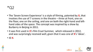 *Q2
• The 'Seven Screen Experience' is a style of filming, patented by X, that
involves the use of 7 screens in the theatre – three at front, one on
the floor, one on the ceiling, and one on both the right-hand and left-
hand sides of the space. The concept was inspired by a show by
Burberry in Beijing in 2011.
• It was first used in X's film Cruel Summer, which released in 2012,
and was surprisingly received well, given that it was one of X's 'ideas'.
• ID X.
 