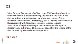 Q3
• “Fast Times at Ridgemont High" is a risque 1982 coming-of-age teen
comedy film that is notable for being the debut of the actor X and
also featuring early appearances by future stars such as Forest
Whitaker and Sean Penn. Interestingly, this is the only movie in which
X was credited with his original surname; in order to avoid
accusations of nepotism owing to the immense popularity of his
director-uncle Y, X changed his surname soon after the release of the
film, inspired by a Marvel Comics superhero.
• ID X and Y.
 