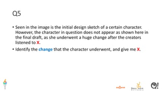 Q5
• Seen in the image is the initial design sketch of a certain character.
However, the character in question does not appear as shown here in
the final draft, as she underwent a huge change after the creators
listened to X.
• Identify the change that the character underwent, and give me X.
 