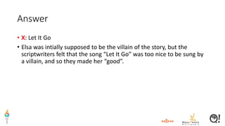 Answer
• X: Let It Go
• Elsa was intially supposed to be the villain of the story, but the
scriptwriters felt that the song “Let It Go” was too nice to be sung by
a villain, and so they made her “good”.
 