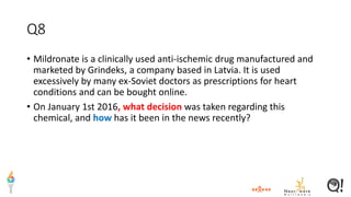 Q8
• Mildronate is a clinically used anti-ischemic drug manufactured and
marketed by Grindeks, a company based in Latvia. It is used
excessively by many ex-Soviet doctors as prescriptions for heart
conditions and can be bought online.
• On January 1st 2016, what decision was taken regarding this
chemical, and how has it been in the news recently?
 