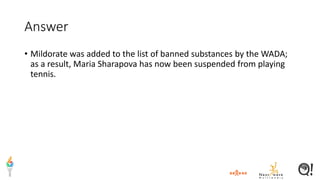 Answer
• Mildorate was added to the list of banned substances by the WADA;
as a result, Maria Sharapova has now been suspended from playing
tennis.
 