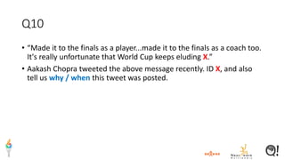 Q10
• “Made it to the finals as a player...made it to the finals as a coach too.
It's really unfortunate that World Cup keeps eluding X.”
• Aakash Chopra tweeted the above message recently. ID X, and also
tell us why / when this tweet was posted.
 