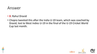 Answer
• X: Rahul Dravid
• Chopra tweeted this after the India U-19 team, which was coached by
Dravid, lost to West Indies U-19 in the final of the U-19 Cricket World
Cup last month.
 
