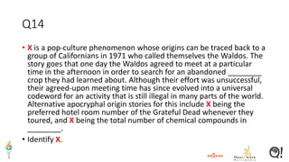 Q14
• X is a pop-culture phenomenon whose origins can be traced back to a
group of Californians in 1971 who called themselves the Waldos. The
story goes that one day the Waldos agreed to meet at a particular
time in the afternoon in order to search for an abandoned ________
crop they had learned about. Although their effort was unsuccessful,
their agreed-upon meeting time has since evolved into a universal
codeword for an activity that is still illegal in many parts of the world.
Alternative apocryphal origin stories for this include X being the
preferred hotel room number of the Grateful Dead whenever they
toured, and X being the total number of chemical compounds in
________.
• Identify X.
 
