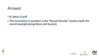 Answer
• X: Johan Cryuff
• The innovation in question is the “Passed Penalty” routine (with the
recent example being Messi and Suarez).
 