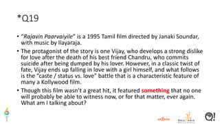 *Q19
• “Rajavin Paarvaiyile” is a 1995 Tamil film directed by Janaki Soundar,
with music by Ilayaraja.
• The protagonist of the story is one Vijay, who develops a strong dislike
for love after the death of his best friend Chandru, who commits
suicide after being dumped by his lover. However, in a classic twist of
fate, Vijay ends up falling in love with a girl himself, and what follows
is the “caste / status vs. love” battle that is a characteristic feature of
many a Kollywood film.
• Though this film wasn’t a great hit, it featured something that no one
will probably be able to witness now, or for that matter, ever again.
What am I talking about?
 