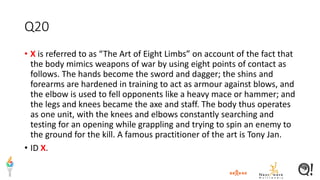Q20
• X is referred to as “The Art of Eight Limbs” on account of the fact that
the body mimics weapons of war by using eight points of contact as
follows. The hands become the sword and dagger; the shins and
forearms are hardened in training to act as armour against blows, and
the elbow is used to fell opponents like a heavy mace or hammer; and
the legs and knees became the axe and staff. The body thus operates
as one unit, with the knees and elbows constantly searching and
testing for an opening while grappling and trying to spin an enemy to
the ground for the kill. A famous practitioner of the art is Tony Jan.
• ID X.
 