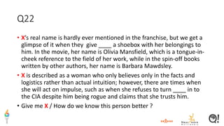 Q22
• X’s real name is hardly ever mentioned in the franchise, but we get a
glimpse of it when they give ____ a shoebox with her belongings to
him. In the movie, her name is Olivia Mansfield, which is a tongue-in-
cheek reference to the field of her work, while in the spin-off books
written by other authors, her name is Barbara Mawdsley.
• X is described as a woman who only believes only in the facts and
logistics rather than actual intuition; however, there are times when
she will act on impulse, such as when she refuses to turn ____ in to
the CIA despite him being rogue and claims that she trusts him.
• Give me X / How do we know this person better ?
 