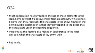 Q24
• Much speculation has surrounded the use of these elements in the
logo. Some say that it’s because they form an acronym, while others
believe that they represent the characters in the show, however, the
only plausible explanation is that they correspond to the props that
the characters use in the opening sequence.
• Incidentally, this feature also makes an appearance in the final
episode, when the characters all lay down their ____
• Put funda.
 