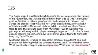 Q25
• The finger wag. It was Dikembe Mutombo's distinctive gesture, the raising
of his right index, the shaking of said finger from side to side – a universal
gesture familiar to babies, grandparents and everyone in between, all
across the planet: "That was a no-no." Once upon a time, a certain NBA
official named Rod Thorn and his boss, NBA commissioner David Stern,
tried to take that gesture away from Mutombo. "We thought he was
getting carried away with it; players were getting upset. I told him: 'You've
already blocked his shot, and now, in his mind, you're trying to humiliate
him, too,'" said Thorn.
• Mutombo argued, refusing to accept the notion of an outright ban, and
pretty much refusing to let the conversation end until Thorn backed down.
What eventually emerged was a compromise. What was the compromise?
 