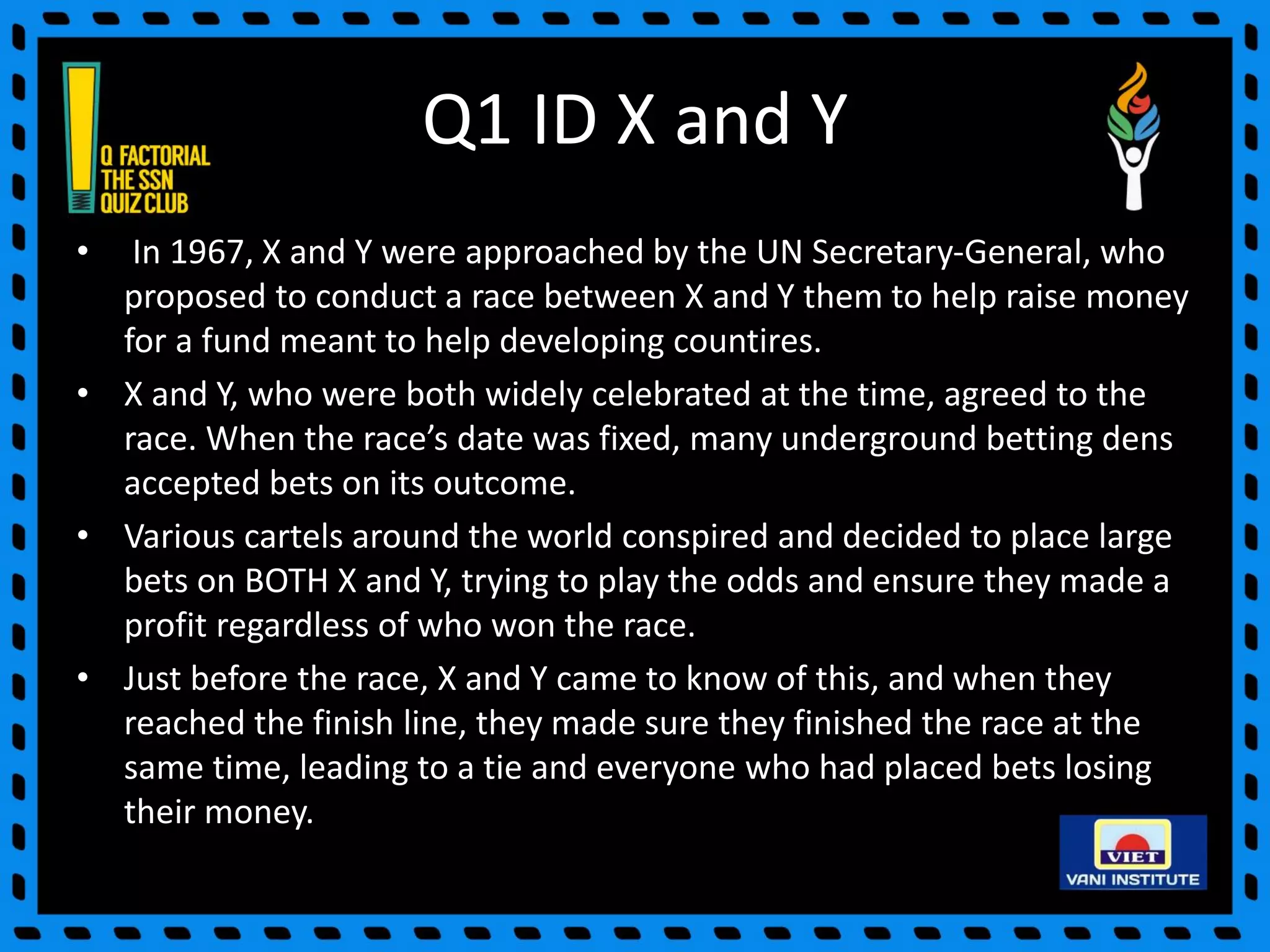 Q1 ID X and Y
• In 1967, X and Y were approached by the UN Secretary-General, who
proposed to conduct a race between X and Y them to help raise money
for a fund meant to help developing countires.
• X and Y, who were both widely celebrated at the time, agreed to the
race. When the race’s date was fixed, many underground betting dens
accepted bets on its outcome.
• Various cartels around the world conspired and decided to place large
bets on BOTH X and Y, trying to play the odds and ensure they made a
profit regardless of who won the race.
• Just before the race, X and Y came to know of this, and when they
reached the finish line, they made sure they finished the race at the
same time, leading to a tie and everyone who had placed bets losing
their money.
 