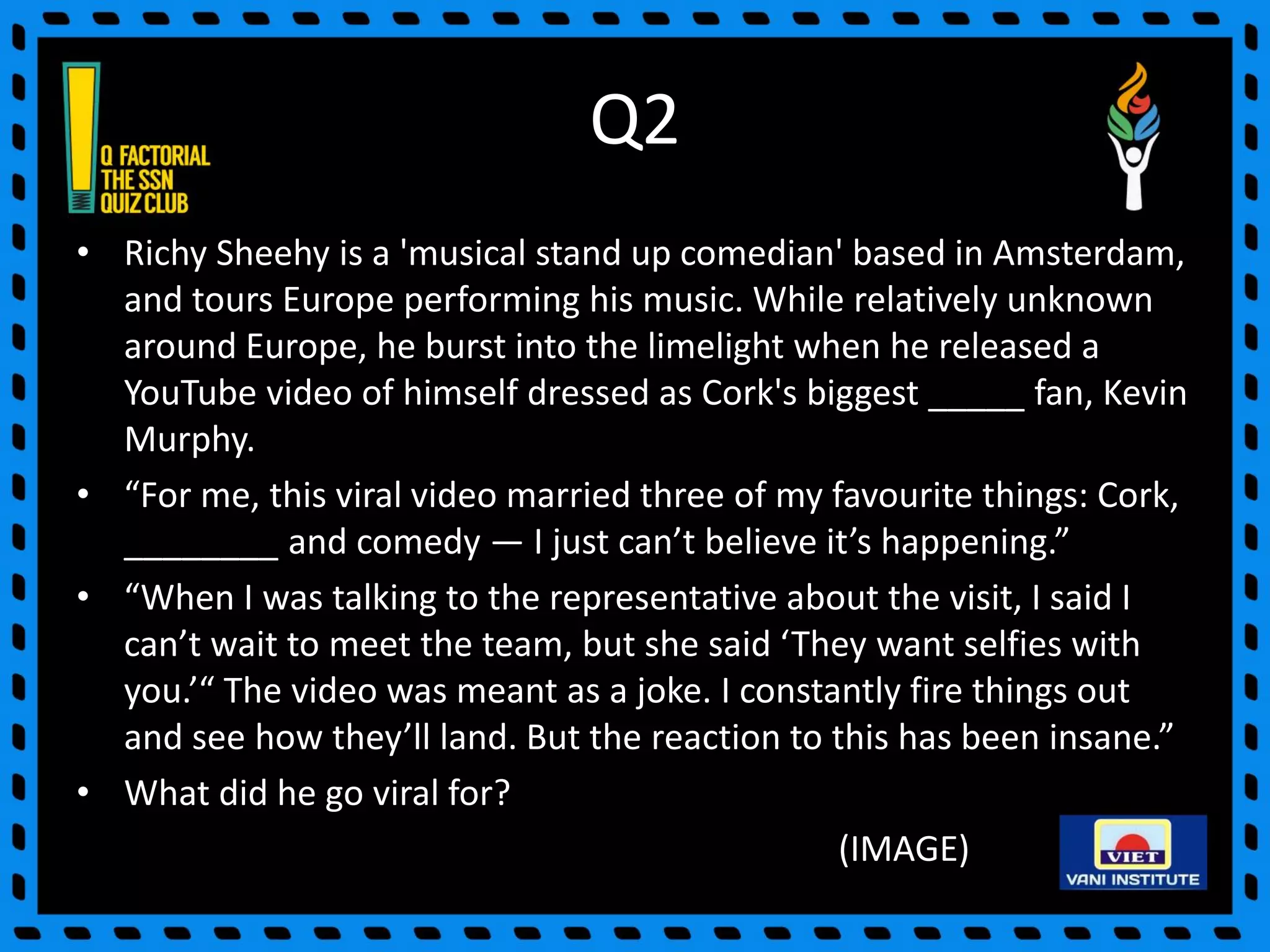 Q2
• Richy Sheehy is a 'musical stand up comedian' based in Amsterdam,
and tours Europe performing his music. While relatively unknown
around Europe, he burst into the limelight when he released a
YouTube video of himself dressed as Cork's biggest _____ fan, Kevin
Murphy.
• “For me, this viral video married three of my favourite things: Cork,
________ and comedy — I just can’t believe it’s happening.”
• “When I was talking to the representative about the visit, I said I
can’t wait to meet the team, but she said ‘They want selfies with
you.’“ The video was meant as a joke. I constantly fire things out
and see how they’ll land. But the reaction to this has been insane.”
• What did he go viral for?
(IMAGE)
 