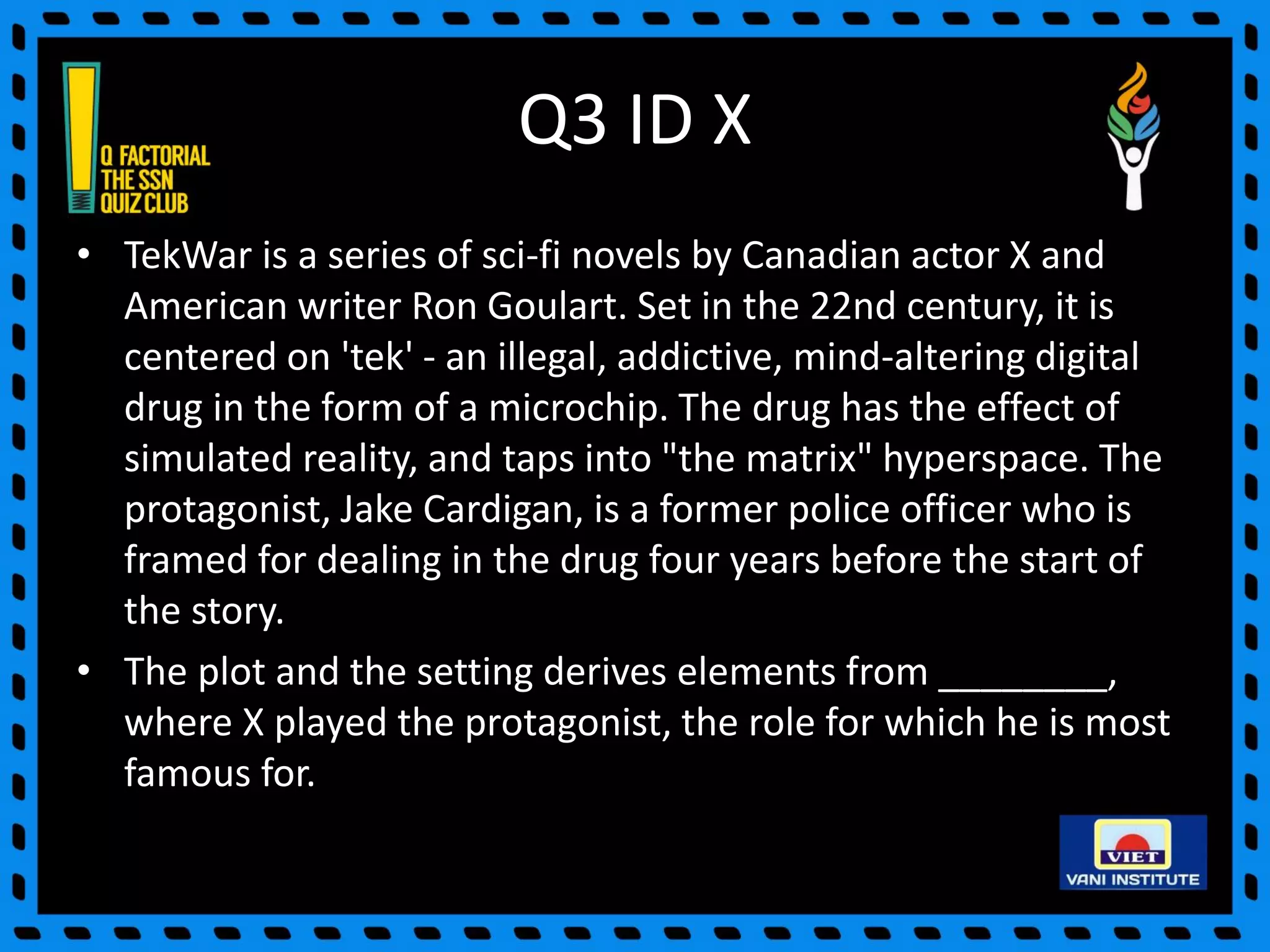 Q3 ID X
• TekWar is a series of sci-fi novels by Canadian actor X and
American writer Ron Goulart. Set in the 22nd century, it is
centered on 'tek' - an illegal, addictive, mind-altering digital
drug in the form of a microchip. The drug has the effect of
simulated reality, and taps into "the matrix" hyperspace. The
protagonist, Jake Cardigan, is a former police officer who is
framed for dealing in the drug four years before the start of
the story.
• The plot and the setting derives elements from ________,
where X played the protagonist, the role for which he is most
famous for.
 