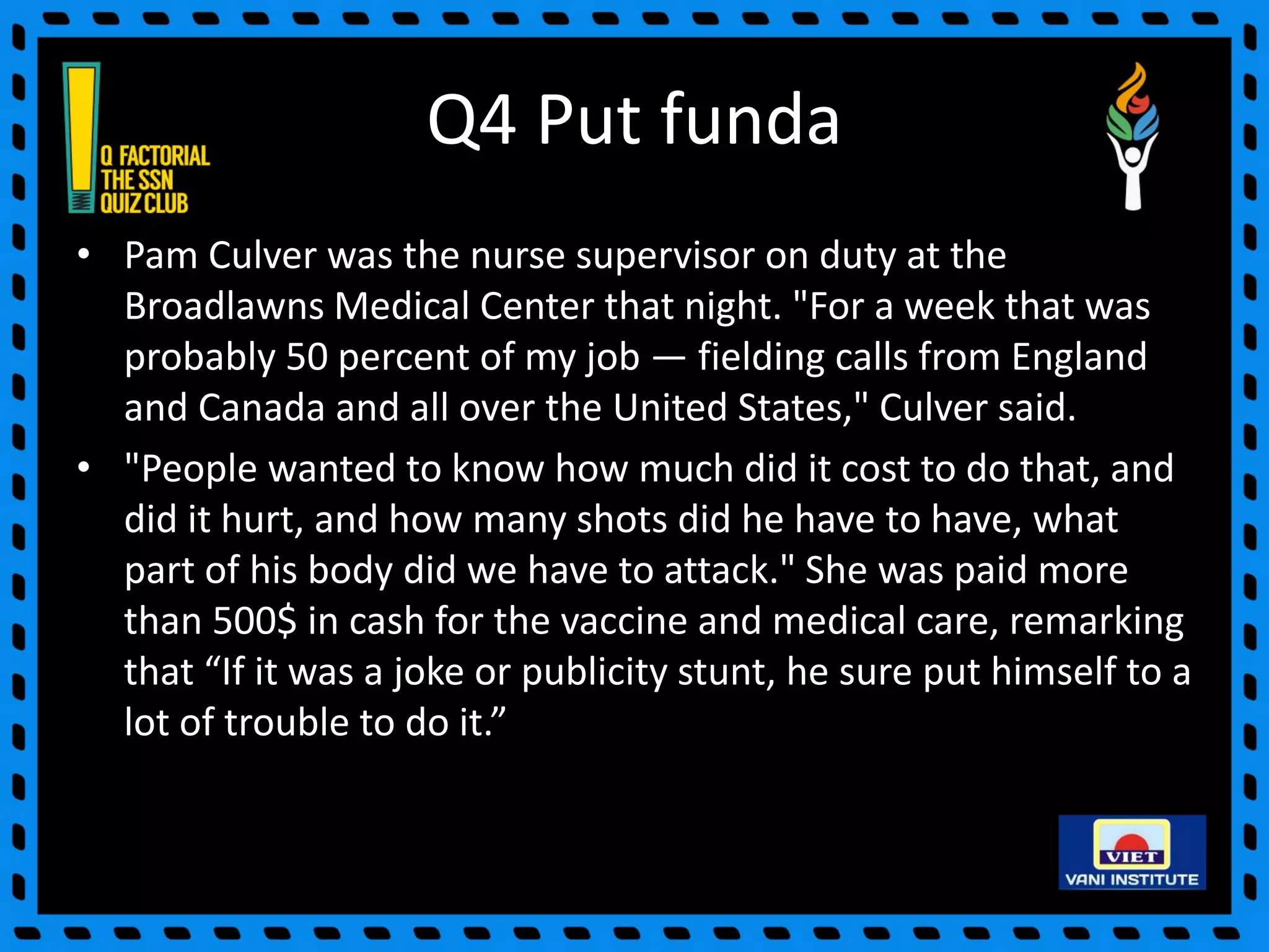 Q4 Put funda
• Pam Culver was the nurse supervisor on duty at the
Broadlawns Medical Center that night. "For a week that was
probably 50 percent of my job — fielding calls from England
and Canada and all over the United States," Culver said.
• "People wanted to know how much did it cost to do that, and
did it hurt, and how many shots did he have to have, what
part of his body did we have to attack." She was paid more
than 500$ in cash for the vaccine and medical care, remarking
that “If it was a joke or publicity stunt, he sure put himself to a
lot of trouble to do it.”
 