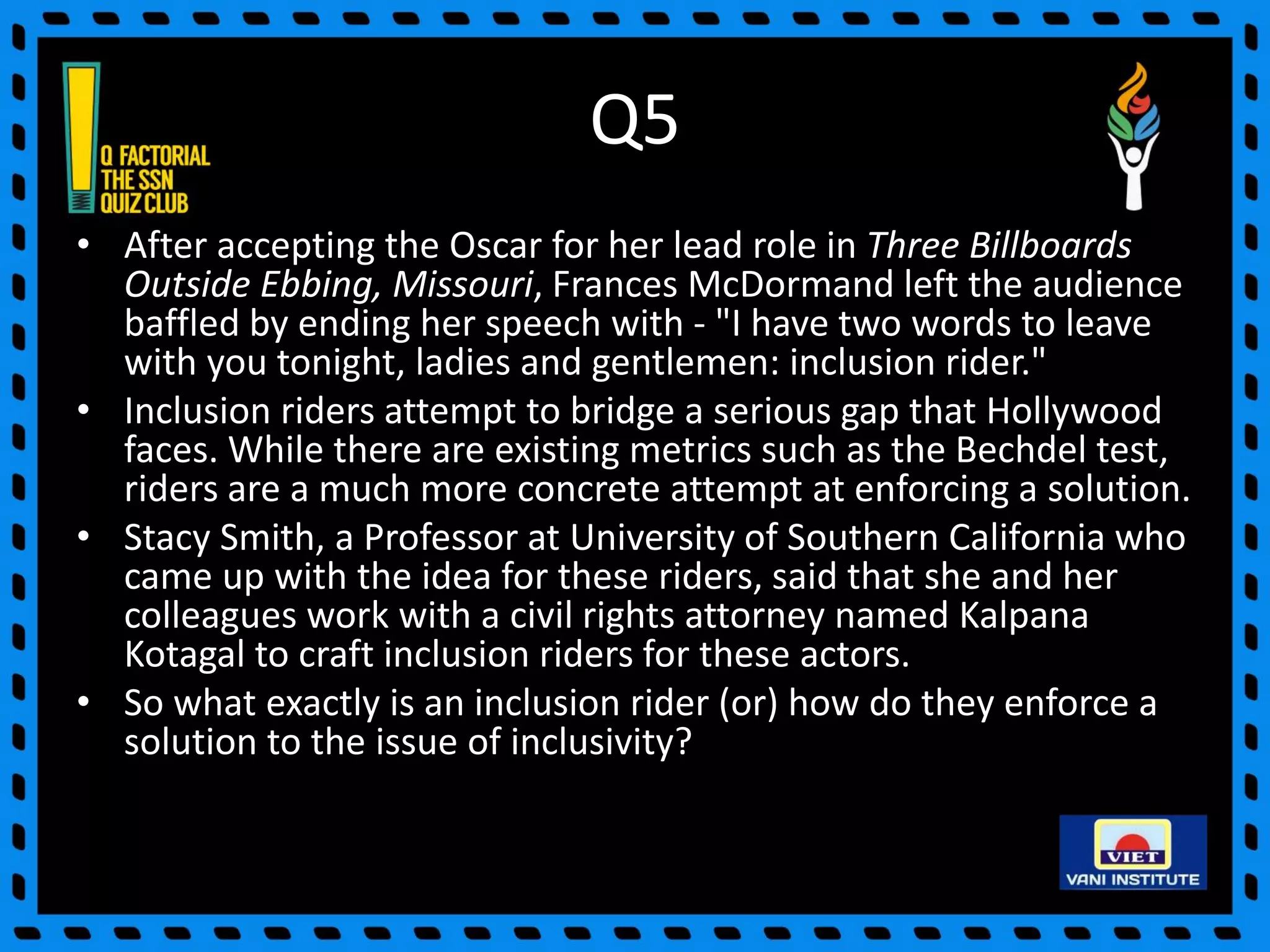 Q5
• After accepting the Oscar for her lead role in Three Billboards
Outside Ebbing, Missouri, Frances McDormand left the audience
baffled by ending her speech with - "I have two words to leave
with you tonight, ladies and gentlemen: inclusion rider."
• Inclusion riders attempt to bridge a serious gap that Hollywood
faces. While there are existing metrics such as the Bechdel test,
riders are a much more concrete attempt at enforcing a solution.
• Stacy Smith, a Professor at University of Southern California who
came up with the idea for these riders, said that she and her
colleagues work with a civil rights attorney named Kalpana
Kotagal to craft inclusion riders for these actors.
• So what exactly is an inclusion rider (or) how do they enforce a
solution to the issue of inclusivity?
 