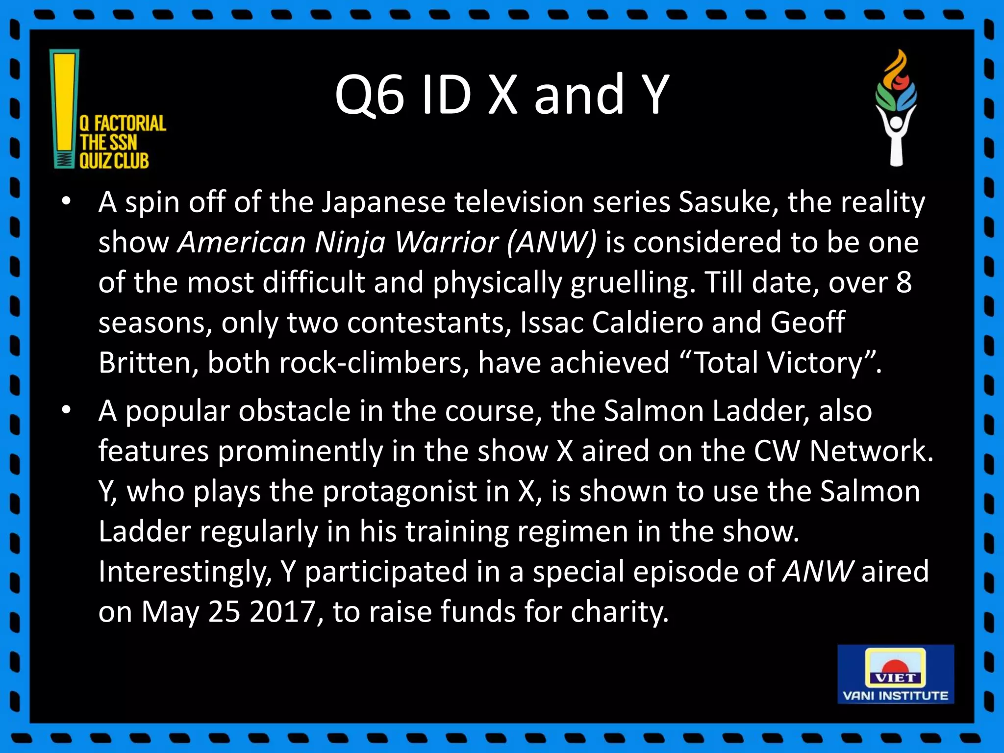 Q6 ID X and Y
• A spin off of the Japanese television series Sasuke, the reality
show American Ninja Warrior (ANW) is considered to be one
of the most difficult and physically gruelling. Till date, over 8
seasons, only two contestants, Issac Caldiero and Geoff
Britten, both rock-climbers, have achieved “Total Victory”.
• A popular obstacle in the course, the Salmon Ladder, also
features prominently in the show X aired on the CW Network.
Y, who plays the protagonist in X, is shown to use the Salmon
Ladder regularly in his training regimen in the show.
Interestingly, Y participated in a special episode of ANW aired
on May 25 2017, to raise funds for charity.
 