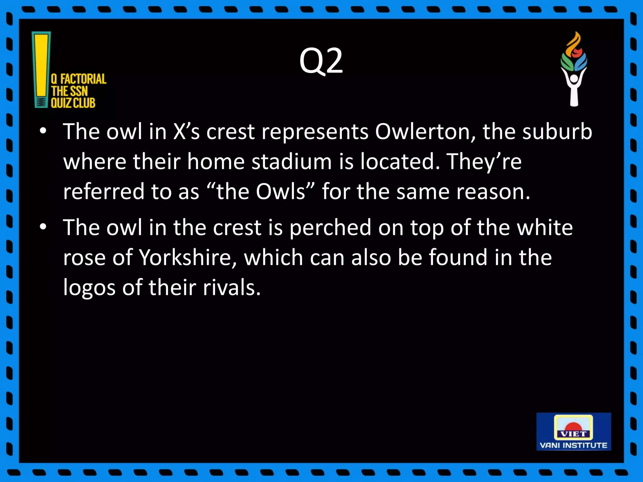 Q2
• The owl in X’s crest represents Owlerton, the suburb
where their home stadium is located. They’re
referred to as “the Owls” for the same reason.
• The owl in the crest is perched on top of the white
rose of Yorkshire, which can also be found in the
logos of their rivals.
 
