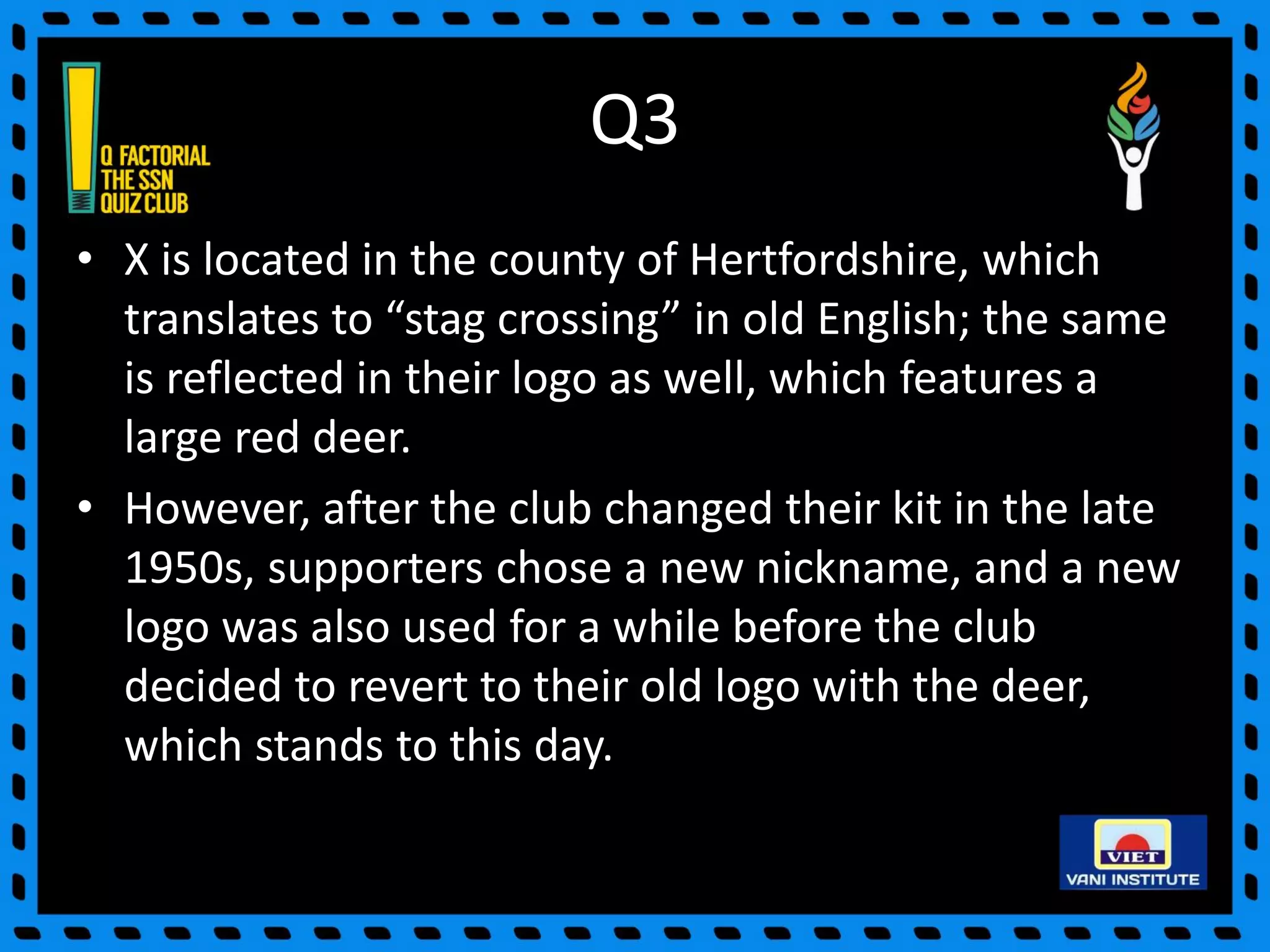 Q3
• X is located in the county of Hertfordshire, which
translates to “stag crossing” in old English; the same
is reflected in their logo as well, which features a
large red deer.
• However, after the club changed their kit in the late
1950s, supporters chose a new nickname, and a new
logo was also used for a while before the club
decided to revert to their old logo with the deer,
which stands to this day.
 