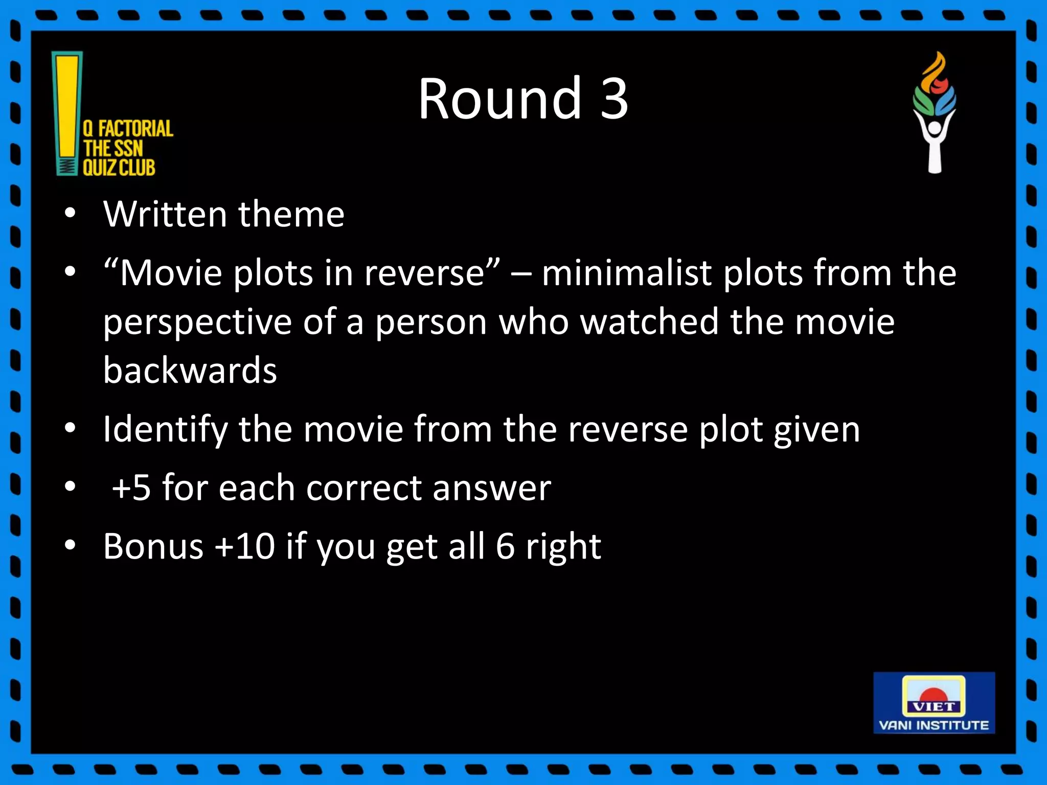 Round 3
• Written theme
• “Movie plots in reverse” – minimalist plots from the
perspective of a person who watched the movie
backwards
• Identify the movie from the reverse plot given
• +5 for each correct answer
• Bonus +10 if you get all 6 right
 