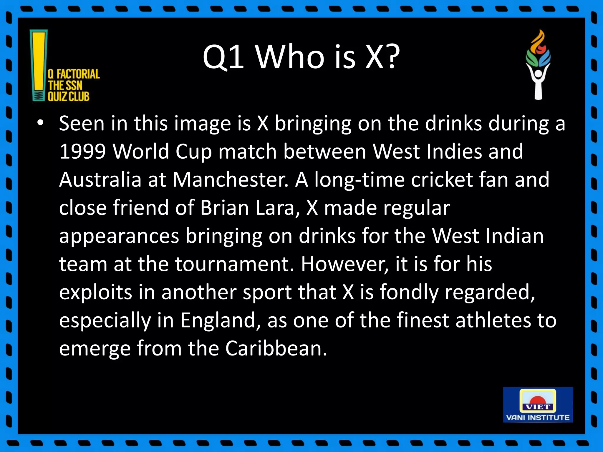 Q1 Who is X?
• Seen in this image is X bringing on the drinks during a
1999 World Cup match between West Indies and
Australia at Manchester. A long-time cricket fan and
close friend of Brian Lara, X made regular
appearances bringing on drinks for the West Indian
team at the tournament. However, it is for his
exploits in another sport that X is fondly regarded,
especially in England, as one of the finest athletes to
emerge from the Caribbean.
 