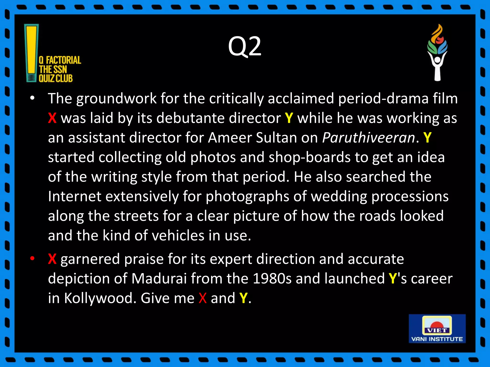 Q2
• The groundwork for the critically acclaimed period-drama film
X was laid by its debutante director Y while he was working as
an assistant director for Ameer Sultan on Paruthiveeran. Y
started collecting old photos and shop-boards to get an idea
of the writing style from that period. He also searched the
Internet extensively for photographs of wedding processions
along the streets for a clear picture of how the roads looked
and the kind of vehicles in use.
• X garnered praise for its expert direction and accurate
depiction of Madurai from the 1980s and launched Y's career
in Kollywood. Give me X and Y.
 