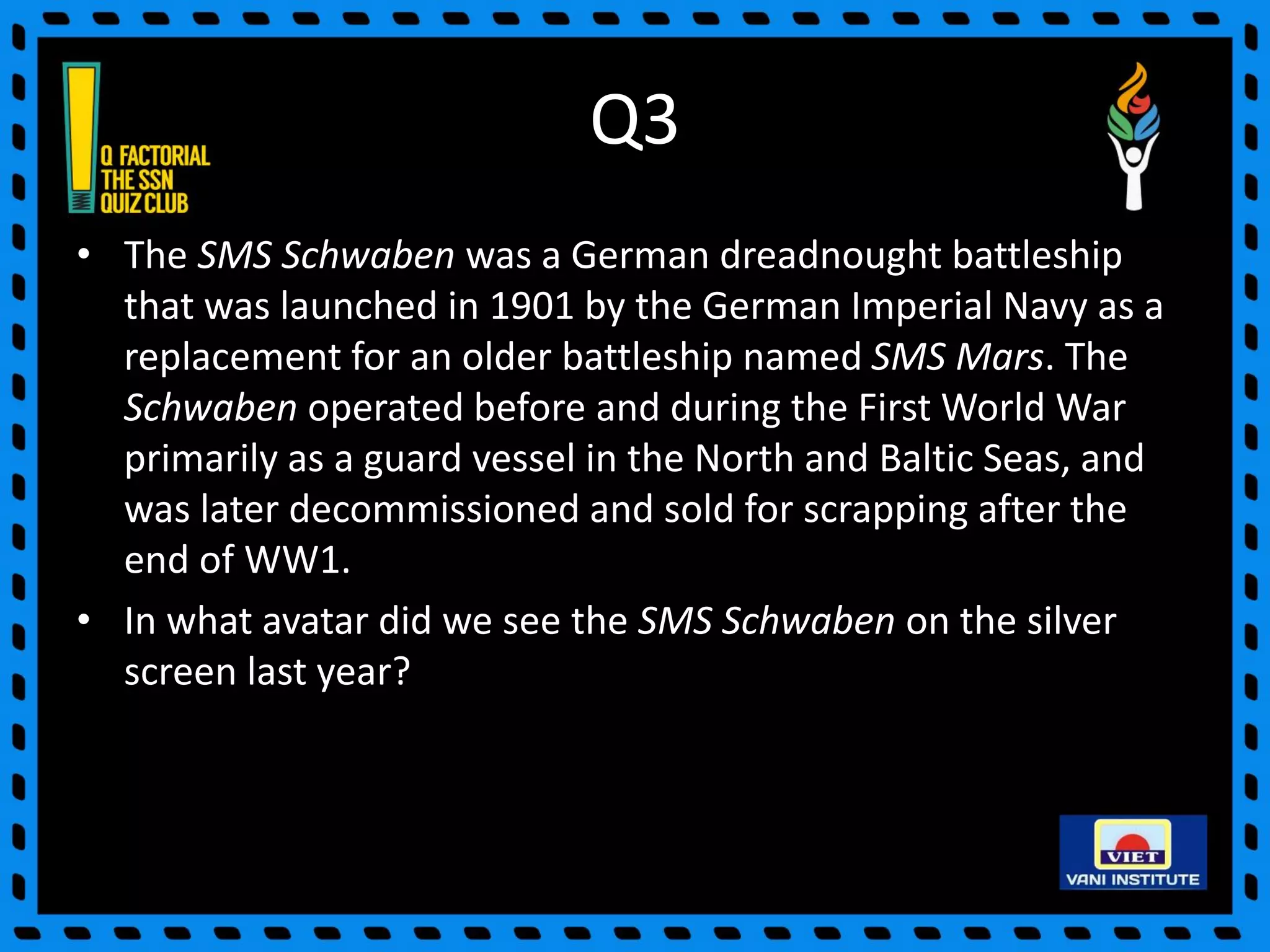 Q3
• The SMS Schwaben was a German dreadnought battleship
that was launched in 1901 by the German Imperial Navy as a
replacement for an older battleship named SMS Mars. The
Schwaben operated before and during the First World War
primarily as a guard vessel in the North and Baltic Seas, and
was later decommissioned and sold for scrapping after the
end of WW1.
• In what avatar did we see the SMS Schwaben on the silver
screen last year?
 