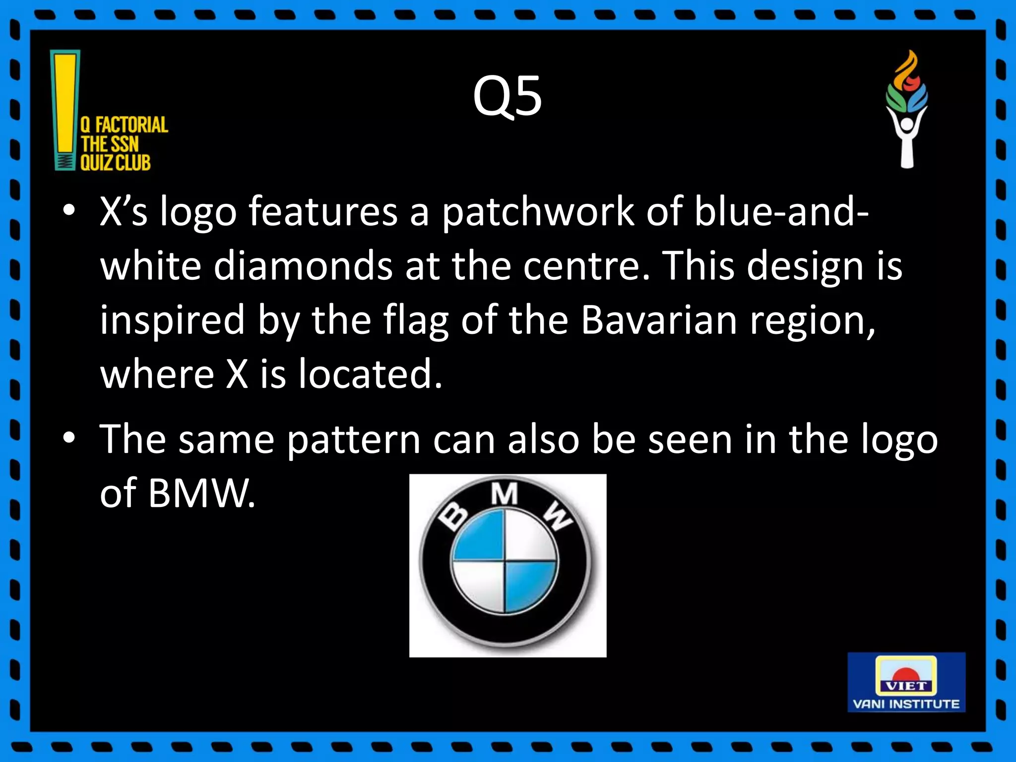 Q5
• X’s logo features a patchwork of blue-and-
white diamonds at the centre. This design is
inspired by the flag of the Bavarian region,
where X is located.
• The same pattern can also be seen in the logo
of BMW.
 