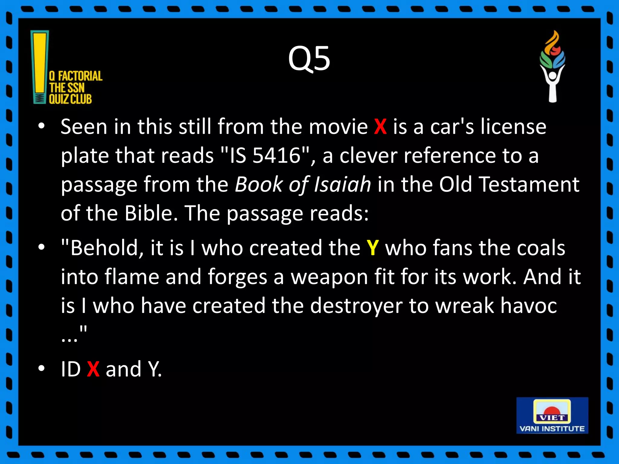 Q5
• Seen in this still from the movie X is a car's license
plate that reads "IS 5416", a clever reference to a
passage from the Book of Isaiah in the Old Testament
of the Bible. The passage reads:
• "Behold, it is I who created the Y who fans the coals
into flame and forges a weapon fit for its work. And it
is I who have created the destroyer to wreak havoc
..."
• ID X and Y.
 