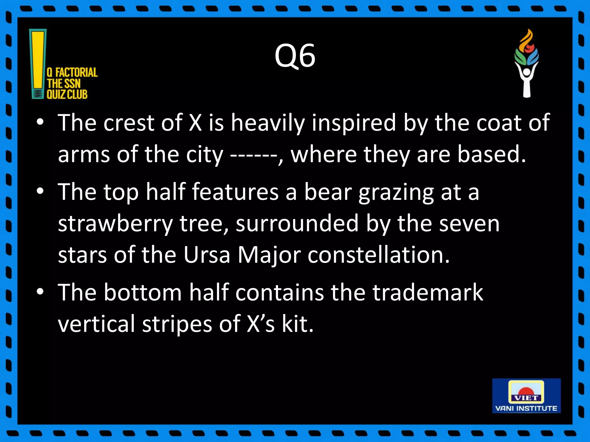 Q6
• The crest of X is heavily inspired by the coat of
arms of the city ------, where they are based.
• The top half features a bear grazing at a
strawberry tree, surrounded by the seven
stars of the Ursa Major constellation.
• The bottom half contains the trademark
vertical stripes of X’s kit.
 