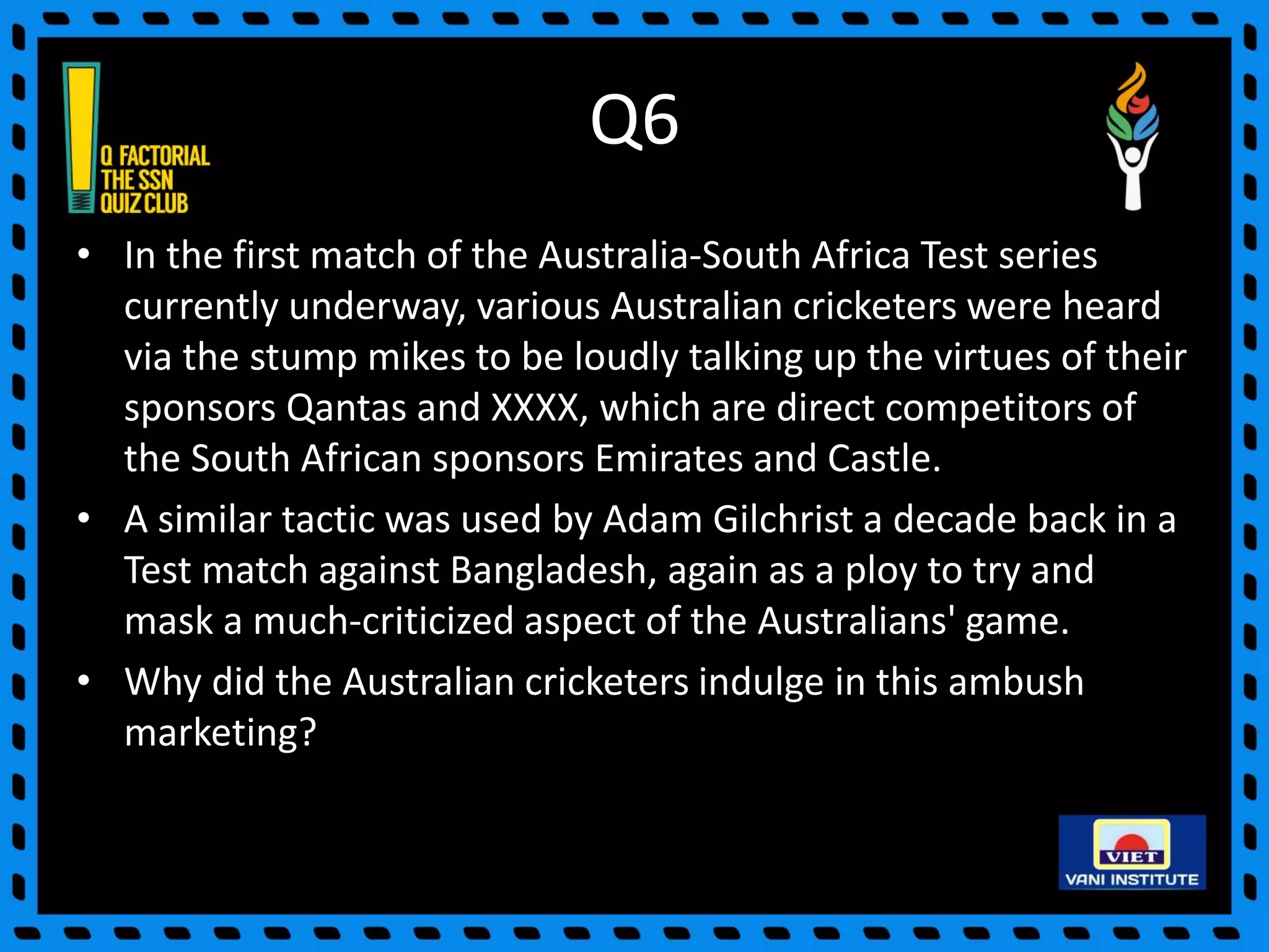 Q6
• In the first match of the Australia-South Africa Test series
currently underway, various Australian cricketers were heard
via the stump mikes to be loudly talking up the virtues of their
sponsors Qantas and XXXX, which are direct competitors of
the South African sponsors Emirates and Castle.
• A similar tactic was used by Adam Gilchrist a decade back in a
Test match against Bangladesh, again as a ploy to try and
mask a much-criticized aspect of the Australians' game.
• Why did the Australian cricketers indulge in this ambush
marketing?
 
