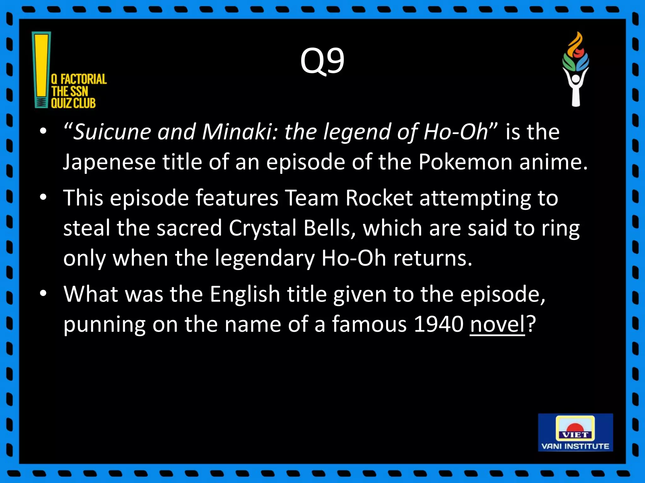Q9
• “Suicune and Minaki: the legend of Ho-Oh” is the
Japenese title of an episode of the Pokemon anime.
• This episode features Team Rocket attempting to
steal the sacred Crystal Bells, which are said to ring
only when the legendary Ho-Oh returns.
• What was the English title given to the episode,
punning on the name of a famous 1940 novel?
 