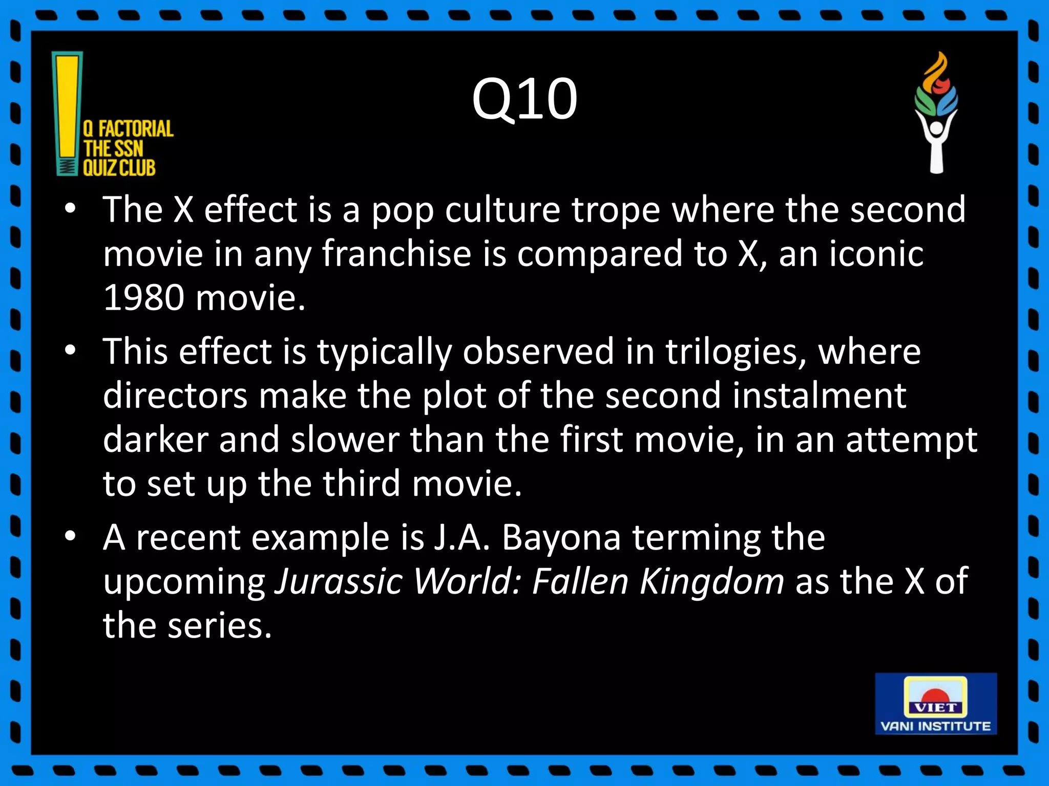Q10
• The X effect is a pop culture trope where the second
movie in any franchise is compared to X, an iconic
1980 movie.
• This effect is typically observed in trilogies, where
directors make the plot of the second instalment
darker and slower than the first movie, in an attempt
to set up the third movie.
• A recent example is J.A. Bayona terming the
upcoming Jurassic World: Fallen Kingdom as the X of
the series.
 