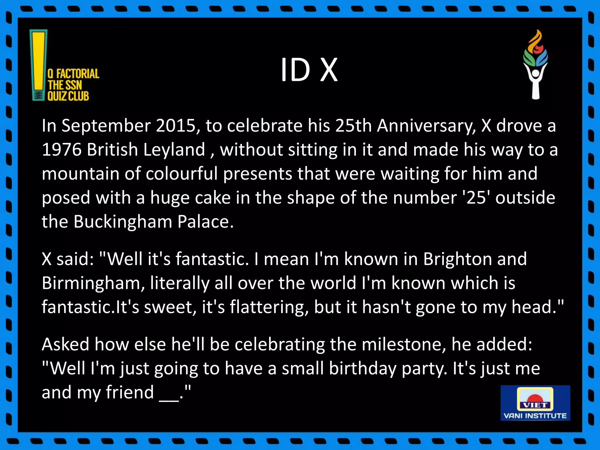 ID X
In September 2015, to celebrate his 25th Anniversary, X drove a
1976 British Leyland , without sitting in it and made his way to a
mountain of colourful presents that were waiting for him and
posed with a huge cake in the shape of the number '25' outside
the Buckingham Palace.
X said: "Well it's fantastic. I mean I'm known in Brighton and
Birmingham, literally all over the world I'm known which is
fantastic.It's sweet, it's flattering, but it hasn't gone to my head."
Asked how else he'll be celebrating the milestone, he added:
"Well I'm just going to have a small birthday party. It's just me
and my friend __."
 