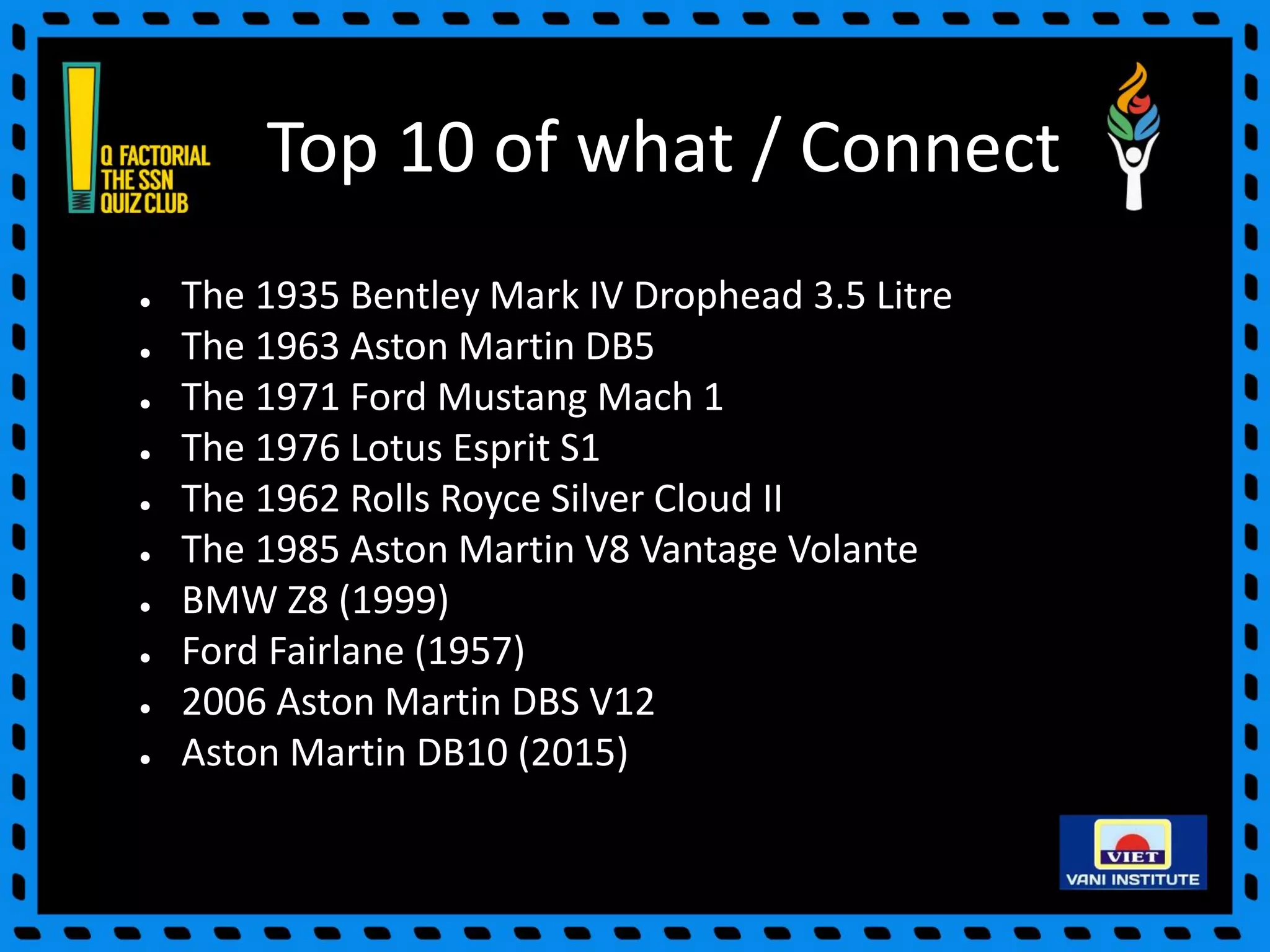 Top 10 of what / Connect
● The 1935 Bentley Mark IV Drophead 3.5 Litre
● The 1963 Aston Martin DB5
● The 1971 Ford Mustang Mach 1
● The 1976 Lotus Esprit S1
● The 1962 Rolls Royce Silver Cloud II
● The 1985 Aston Martin V8 Vantage Volante
● BMW Z8 (1999)
● Ford Fairlane (1957)
● 2006 Aston Martin DBS V12
● Aston Martin DB10 (2015)
 