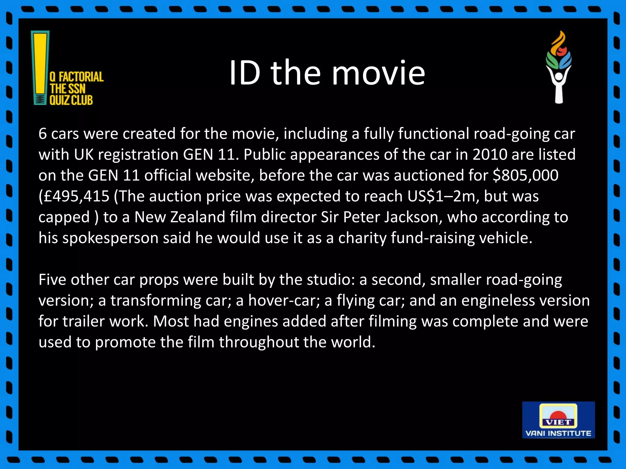 ID the movie
6 cars were created for the movie, including a fully functional road-going car
with UK registration GEN 11. Public appearances of the car in 2010 are listed
on the GEN 11 official website, before the car was auctioned for $805,000
(£495,415 (The auction price was expected to reach US$1–2m, but was
capped ) to a New Zealand film director Sir Peter Jackson, who according to
his spokesperson said he would use it as a charity fund-raising vehicle.
Five other car props were built by the studio: a second, smaller road-going
version; a transforming car; a hover-car; a flying car; and an engineless version
for trailer work. Most had engines added after filming was complete and were
used to promote the film throughout the world.
 