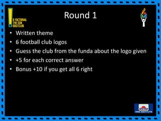 Round 1
• Written theme
• 6 football club logos
• Guess the club from the funda about the logo given
• +5 for each correct answer
• Bonus +10 if you get all 6 right
 