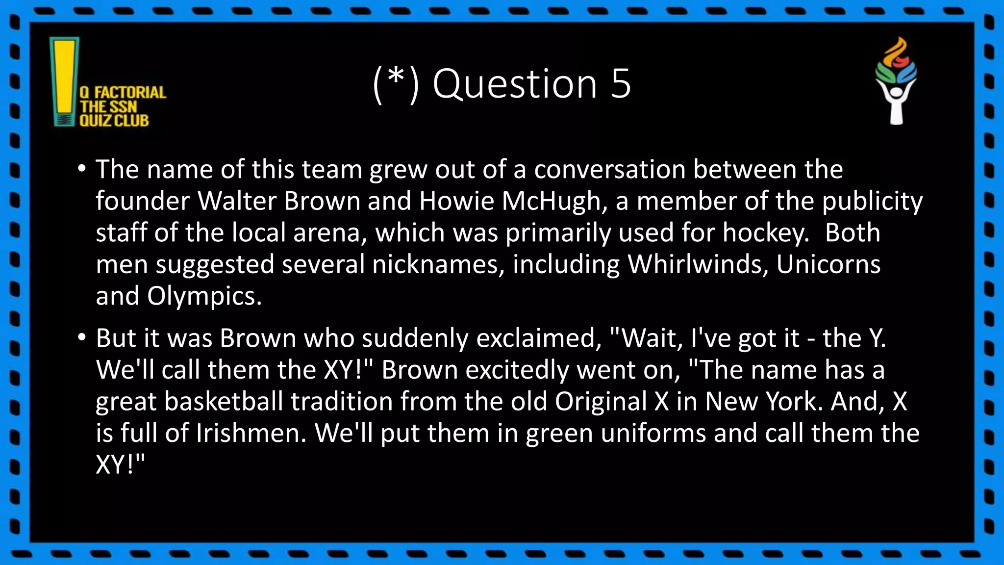 (*) Question 5
• The name of this team grew out of a conversation between the
founder Walter Brown and Howie McHugh, a member of the publicity
staff of the local arena, which was primarily used for hockey. Both
men suggested several nicknames, including Whirlwinds, Unicorns
and Olympics.
• But it was Brown who suddenly exclaimed, "Wait, I've got it - the Y.
We'll call them the XY!" Brown excitedly went on, "The name has a
great basketball tradition from the old Original X in New York. And, X
is full of Irishmen. We'll put them in green uniforms and call them the
XY!"
 