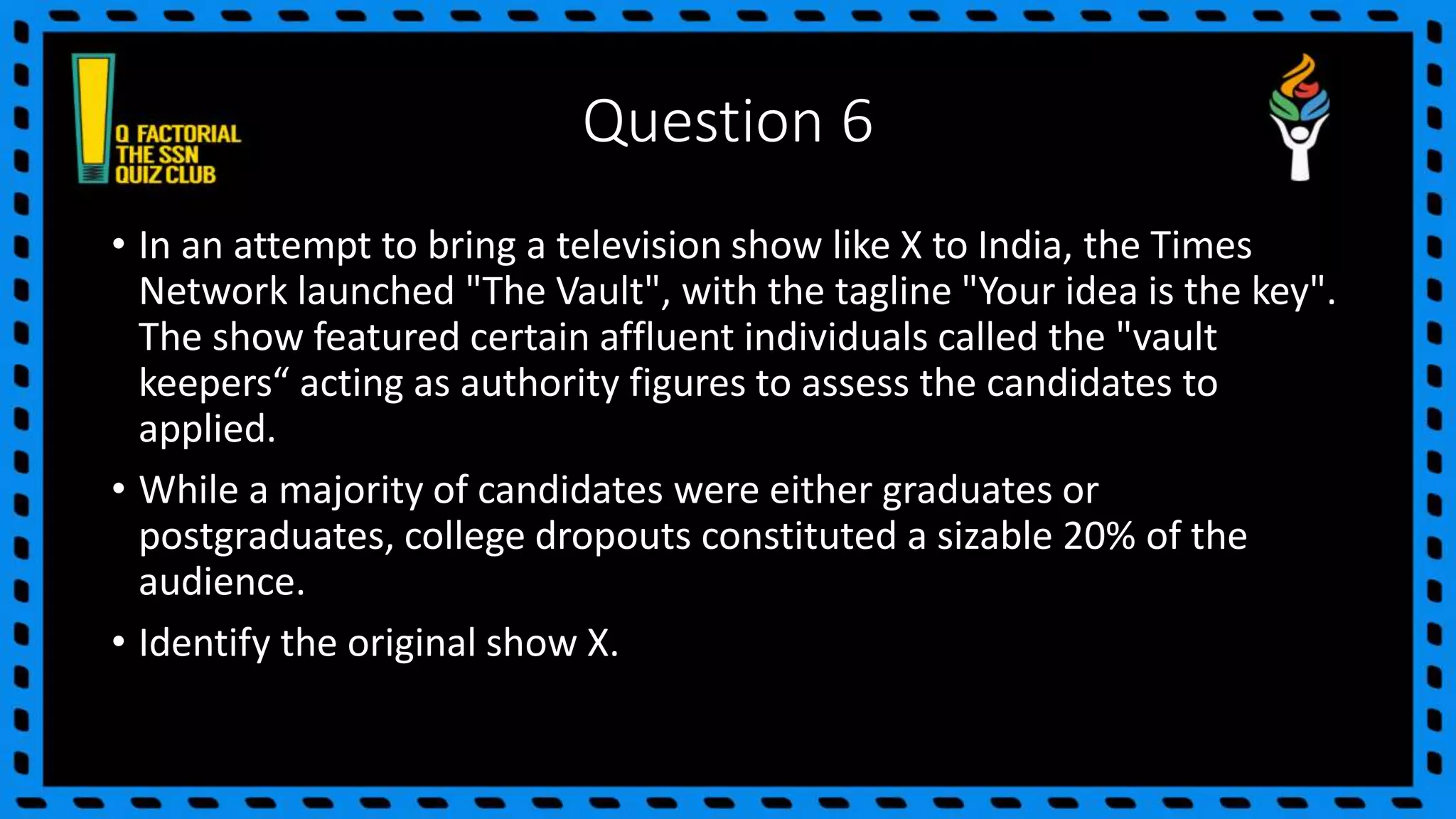 Question 6
• In an attempt to bring a television show like X to India, the Times
Network launched "The Vault", with the tagline "Your idea is the key".
The show featured certain affluent individuals called the "vault
keepers“ acting as authority figures to assess the candidates to
applied.
• While a majority of candidates were either graduates or
postgraduates, college dropouts constituted a sizable 20% of the
audience.
• Identify the original show X.
 